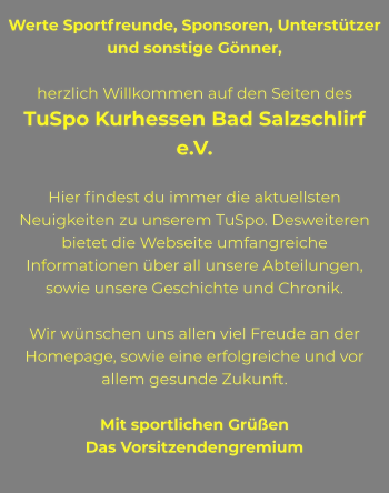 Werte Sportfreunde, Sponsoren, Unterstützer und sonstige Gönner,  herzlich Willkommen auf den Seiten des  TuSpo Kurhessen Bad Salzschlirf e.V.   Hier findest du immer die aktuellsten Neuigkeiten zu unserem TuSpo. Desweiteren bietet die Webseite umfangreiche Informationen über all unsere Abteilungen, sowie unsere Geschichte und Chronik.  Wir wünschen uns allen viel Freude an der Homepage, sowie eine erfolgreiche und vor allem gesunde Zukunft.  Mit sportlichen Grüßen Das Vorsitzendengremium