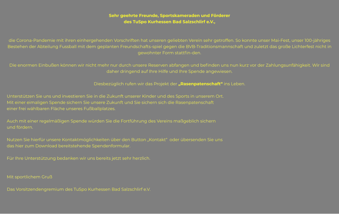 Sehr geehrte Freunde, Sportskameraden und Förderer  des TuSpo Kurhessen Bad Salzschlirf e.V.,   die Corona-Pandemie mit ihren einhergehenden Vorschriften hat unseren geliebten Verein sehr getroffen. So konnte unser Mai-Fest, unser 100-jähriges Bestehen der Abteilung Fussball mit dem geplanten Freundschafts-spiel gegen die BVB-Traditionsmannschaft und zuletzt das große Lichterfest nicht in gewohnter Form stattfin-den.  Die enormen Einbußen können wir nicht mehr nur durch unsere Reserven abfangen und befinden uns nun kurz vor der Zahlungsunfähigkeit. Wir sind daher dringend auf Ihre Hilfe und Ihre Spende angewiesen.  Diesbezüglich rufen wir das Projekt der „Rasenpatenschaft“ ins Leben.  Unterstützen Sie uns und investieren Sie in die Zukunft unserer Kinder und des Sports in unserem Ort. Mit einer eimaligen Spende sichern Sie unsere Zukunft und Sie sichern sich die Rasenpatenschaft einer frei wählbaren Fläche unseres Fußballplatzes.   Auch mit einer regelmäßigen Spende würden Sie die Fortführung des Vereins maßgeblich sichern und fördern.  Nutzen Sie hierfür unsere Kontaktmöglichkeiten über den Button „Kontakt“  oder übersenden Sie uns das hier zum Download bereitstehende Spendenformular.  Für Ihre Unterstützung bedanken wir uns bereits jetzt sehr herzlich.   Mit sportlichem Gruß  Das Vorsitzendengremium des TuSpo Kurhessen Bad Salzschlirf e.V.