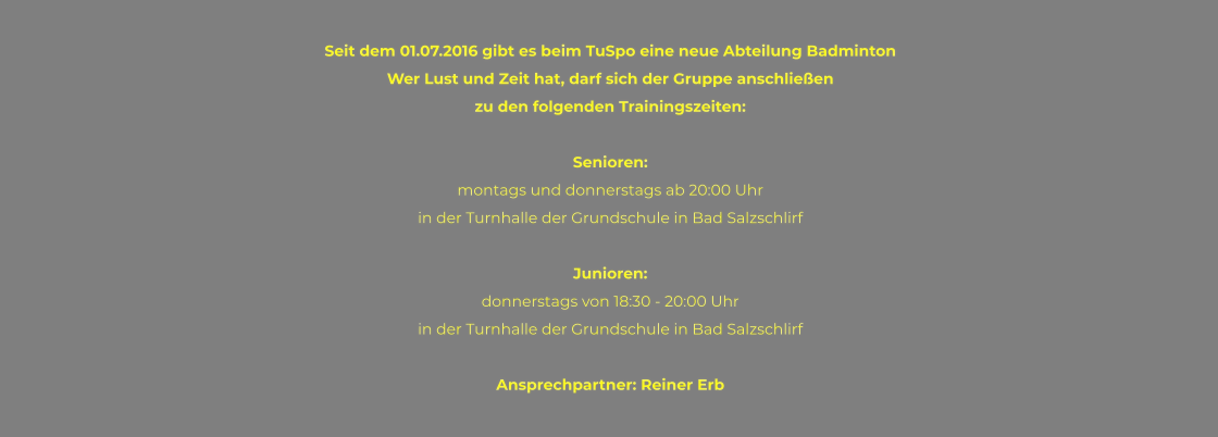 Seit dem 01.07.2016 gibt es beim TuSpo eine neue Abteilung Badminton Wer Lust und Zeit hat, darf sich der Gruppe anschließen  zu den folgenden Trainingszeiten:  Senioren: montags und donnerstags ab 20:00 Uhr  in der Turnhalle der Grundschule in Bad Salzschlirf  Junioren: donnerstags von 18:30 - 20:00 Uhr  in der Turnhalle der Grundschule in Bad Salzschlirf  Ansprechpartner: Reiner Erb