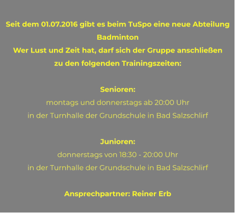 Seit dem 01.07.2016 gibt es beim TuSpo eine neue Abteilung Badminton Wer Lust und Zeit hat, darf sich der Gruppe anschließen  zu den folgenden Trainingszeiten:  Senioren: montags und donnerstags ab 20:00 Uhr  in der Turnhalle der Grundschule in Bad Salzschlirf  Junioren: donnerstags von 18:30 - 20:00 Uhr  in der Turnhalle der Grundschule in Bad Salzschlirf  Ansprechpartner: Reiner Erb