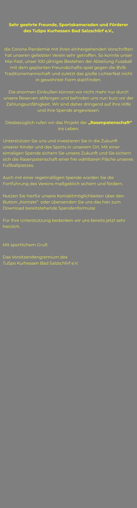 Sehr geehrte Freunde, Sportskameraden und Förderer  des TuSpo Kurhessen Bad Salzschlirf e.V.,   die Corona-Pandemie mit ihren einhergehenden Vorschriften hat unseren geliebten Verein sehr getroffen. So konnte unser Mai-Fest, unser 100-jähriges Bestehen der Abteilung Fussball mit dem geplanten Freundschafts-spiel gegen die BVB-Traditionsmannschaft und zuletzt das große Lichterfest nicht in gewohnter Form stattfinden.  Die enormen Einbußen können wir nicht mehr nur durch unsere Reserven abfangen und befinden uns nun kurz vor der Zahlungsunfähigkeit. Wir sind daher dringend auf Ihre Hilfe und Ihre Spende angewiesen.  Diesbezüglich rufen wir das Projekt der „Rasenpatenschaft“ ins Leben.  Unterstützen Sie uns und investieren Sie in die Zukunft unserer Kinder und des Sports in unserem Ort. Mit einer eimaligen Spende sichern Sie unsere Zukunft und Sie sichern sich die Rasenpatenschaft einer frei wählbaren Fläche unseres Fußballplatzes.   Auch mit einer regelmäßigen Spende würden Sie die Fortführung des Vereins maßgeblich sichern und fördern.  Nutzen Sie hierfür unsere Kontaktmöglichkeiten über den Button „Kontakt“  oder übersenden Sie uns das hier zum Download bereitstehende Spendenformular.  Für Ihre Unterstützung bedanken wir uns bereits jetzt sehr herzlich.   Mit sportlichem Gruß  Das Vorsitzendengremium des  TuSpo Kurhessen Bad Salzschlirf e.V.